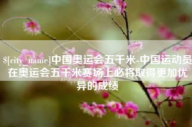 临清中国奥运会五千米-中国运动员在奥运会五千米赛场上必将取得更加优异的成绩