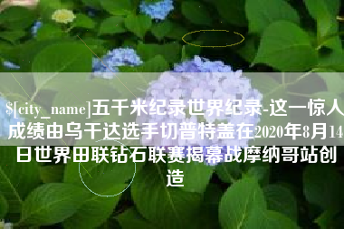 临清五千米纪录世界纪录-这一惊人成绩由乌干达选手切普特盖在2020年8月14日世界田联钻石联赛揭幕战摩纳哥站创造