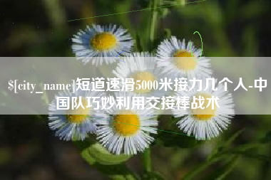 临清短道速滑5000米接力几个人-中国队巧妙利用交接棒战术