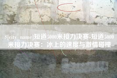 临清短道5000米接力决赛-短道5000米接力决赛：冰上的速度与激情碰撞