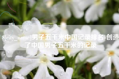 临清男子五千米中国记录排名-创造了中国男子五千米的记录