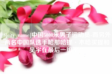 临清中国5000米男子运动员-而另外两名中国队选手哈那哈提·木哈买提和吴宇在最后一组出场